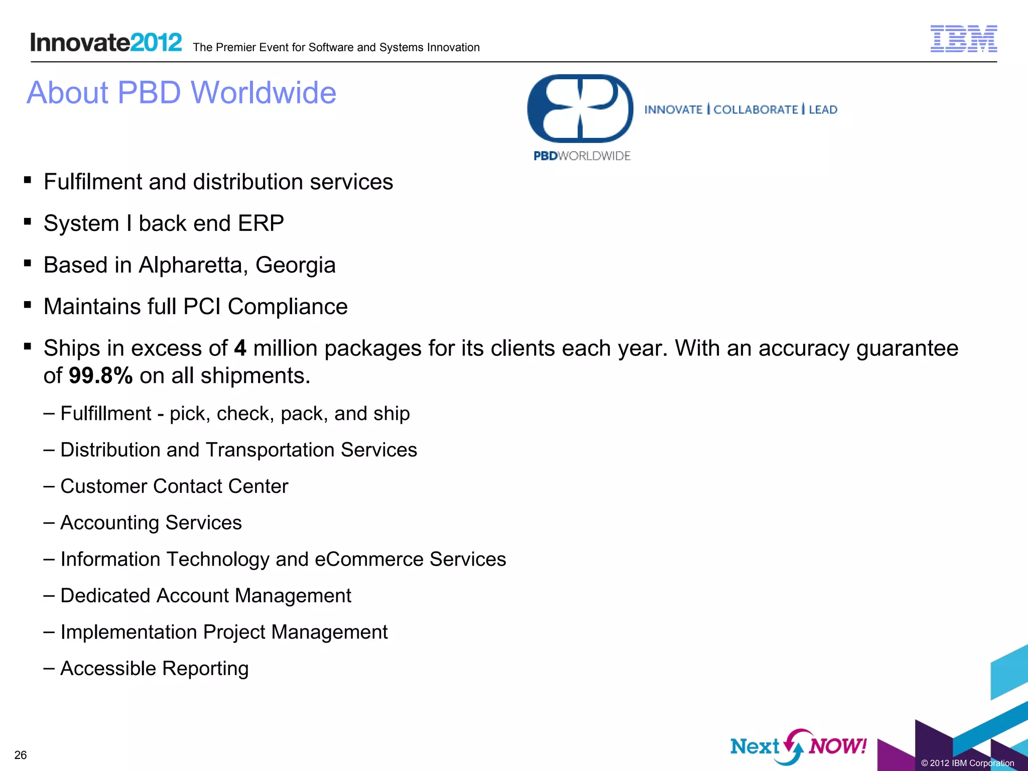 The Premier Event for Software and Systems Innovation



 About PBD Worldwide

  Fulfilment and distribution services
  System I back end ERP
  Based in Alpharetta, Georgia
  Maintains full PCI Compliance
  Ships in excess of 4 million packages for its clients each year. With an accuracy guarantee
   of 99.8% on all shipments.
     – Fulfillment - pick, check, pack, and ship
     – Distribution and Transportation Services
     – Customer Contact Center
     – Accounting Services
     – Information Technology and eCommerce Services
     – Dedicated Account Management
     – Implementation Project Management
     – Accessible Reporting



26
                                                                                          © 2012 IBM Corporation
 