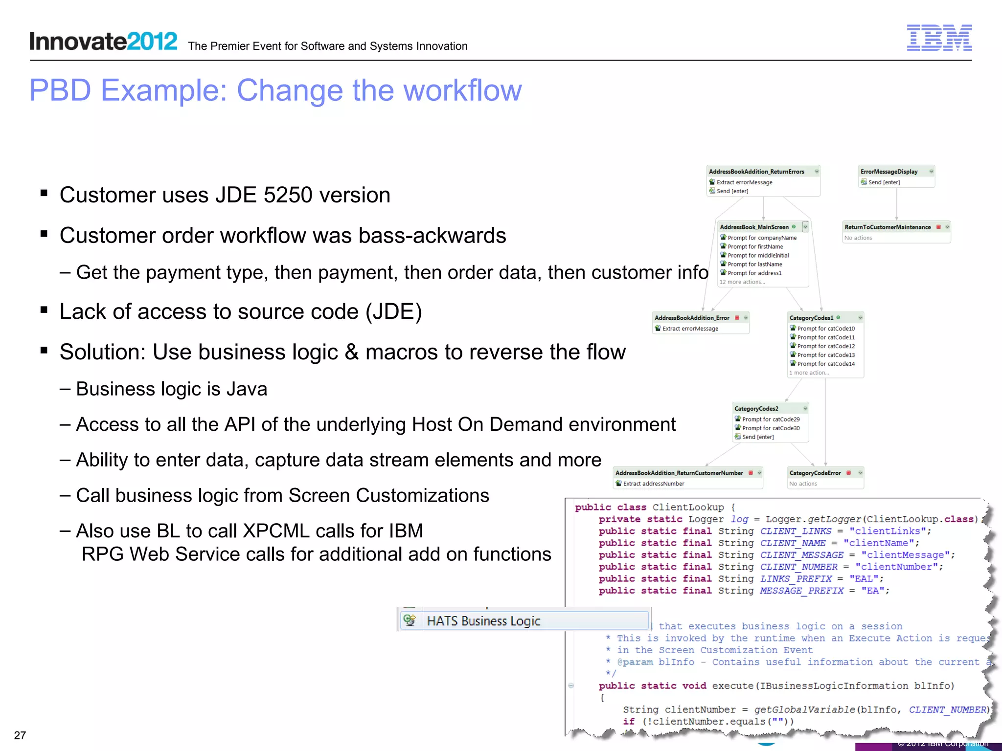 The Premier Event for Software and Systems Innovation



     PBD Example: Change the workflow


      Customer uses JDE 5250 version
      Customer order workflow was bass-ackwards
       – Get the payment type, then payment, then order data, then customer info

      Lack of access to source code (JDE)
      Solution: Use business logic & macros to reverse the flow
       – Business logic is Java
       – Access to all the API of the underlying Host On Demand environment
       – Ability to enter data, capture data stream elements and more
       – Call business logic from Screen Customizations
       – Also use BL to call XPCML calls for IBM
         RPG Web Service calls for additional add on functions




27
                                                                                   © 2012 IBM Corporation
 