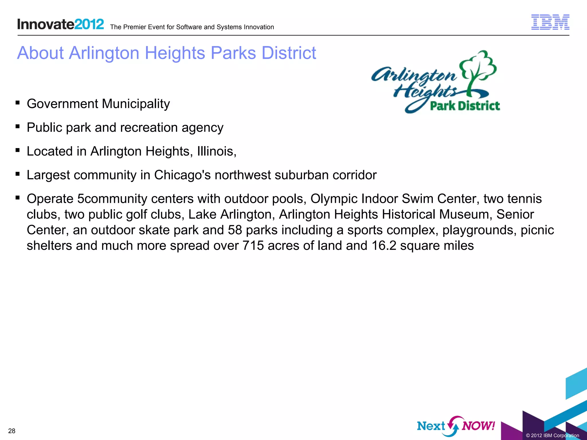 The Premier Event for Software and Systems Innovation



     About Arlington Heights Parks District

  Government Municipality
  Public park and recreation agency
  Located in Arlington Heights, Illinois,
  Largest community in Chicago's northwest suburban corridor
  Operate 5community centers with outdoor pools, Olympic Indoor Swim Center, two tennis
   clubs, two public golf clubs, Lake Arlington, Arlington Heights Historical Museum, Senior
   Center, an outdoor skate park and 58 parks including a sports complex, playgrounds, picnic
   shelters and much more spread over 715 acres of land and 16.2 square miles




28
                                                                                        © 2012 IBM Corporation
 