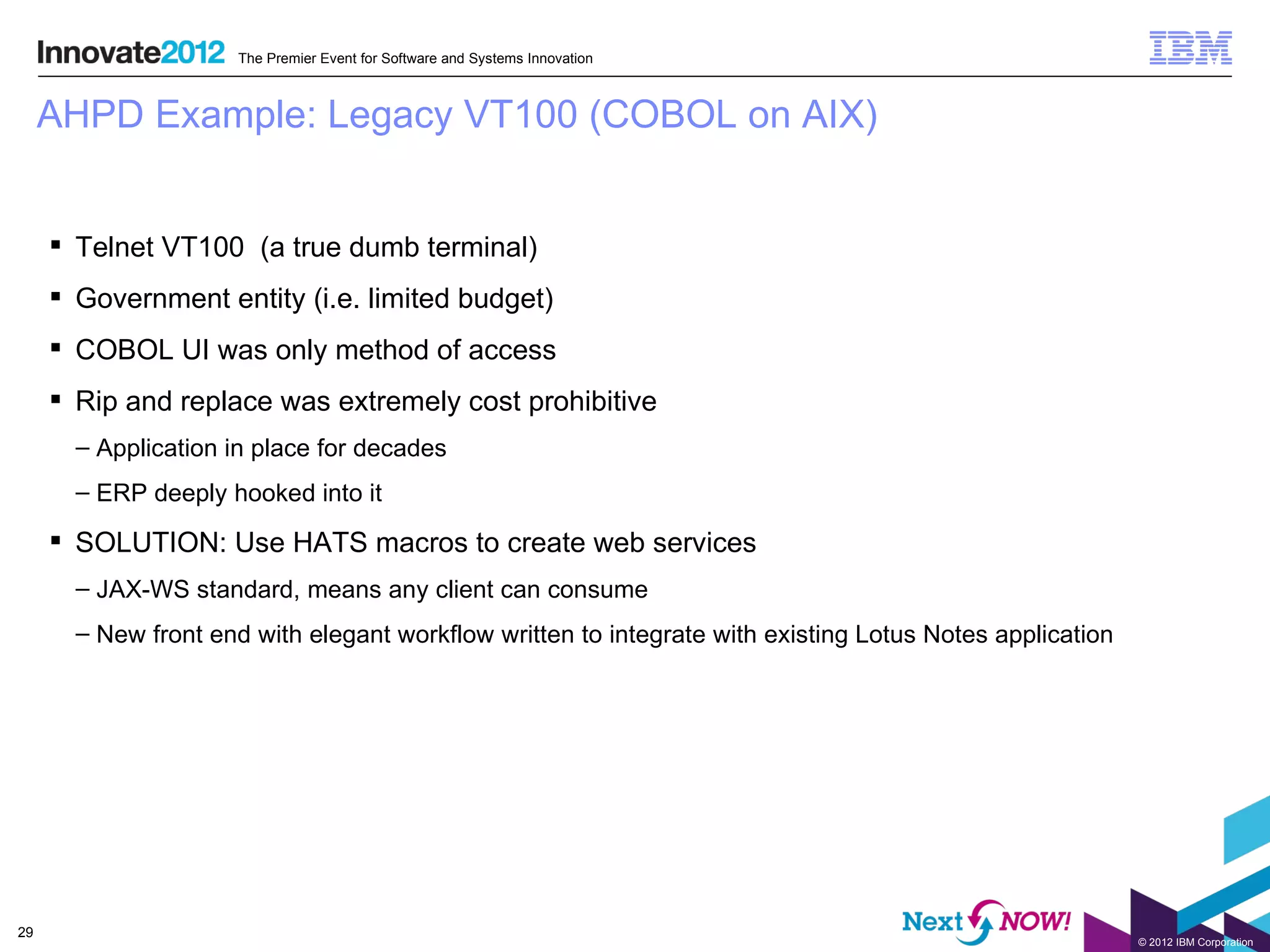 The Premier Event for Software and Systems Innovation



     AHPD Example: Legacy VT100 (COBOL on AIX)


      Telnet VT100 (a true dumb terminal)
      Government entity (i.e. limited budget)
      COBOL UI was only method of access
      Rip and replace was extremely cost prohibitive
       – Application in place for decades
       – ERP deeply hooked into it

      SOLUTION: Use HATS macros to create web services
       – JAX-WS standard, means any client can consume
       – New front end with elegant workflow written to integrate with existing Lotus Notes application




29
                                                                                                          © 2012 IBM Corporation
 
