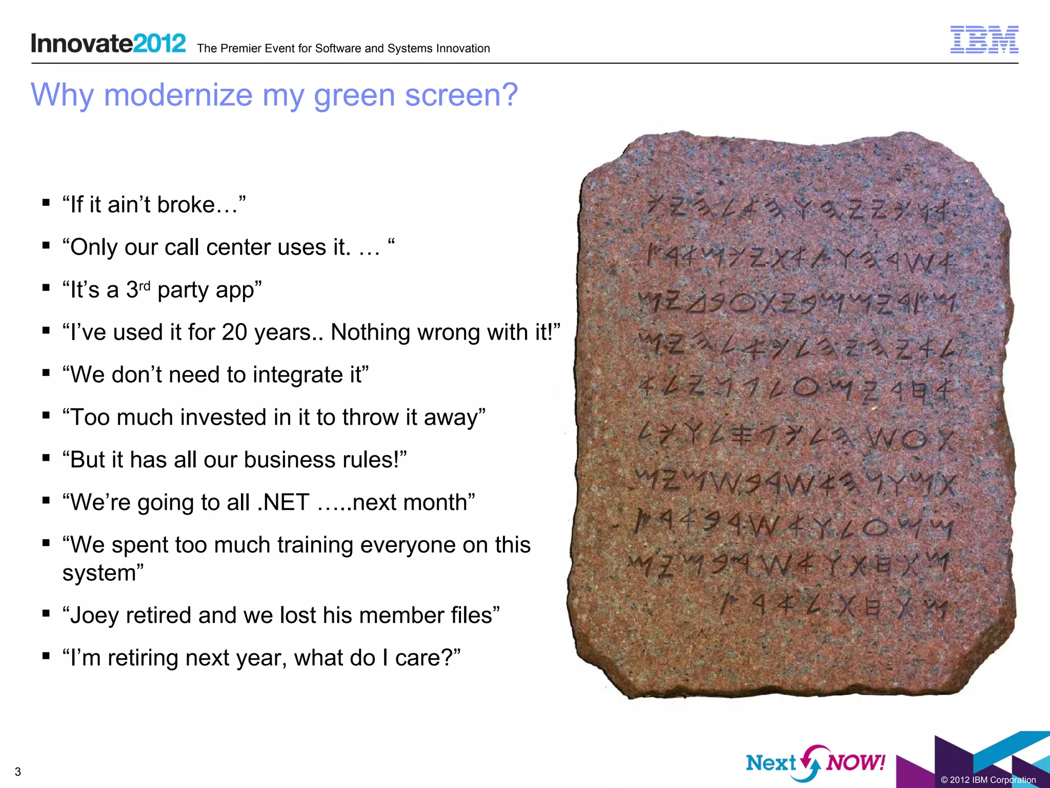 The Premier Event for Software and Systems Innovation



    Why modernize my green screen?


     “If it ain’t broke…”
     “Only our call center uses it. … “
     “It’s a 3rd party app”
     “I’ve used it for 20 years.. Nothing wrong with it!”
     “We don’t need to integrate it”
     “Too much invested in it to throw it away”
     “But it has all our business rules!”
     “We’re going to all .NET …..next month”
     “We spent too much training everyone on this
      system”
     “Joey retired and we lost his member files”
     “I’m retiring next year, what do I care?”



3
                                                                            © 2012 IBM Corporation
 