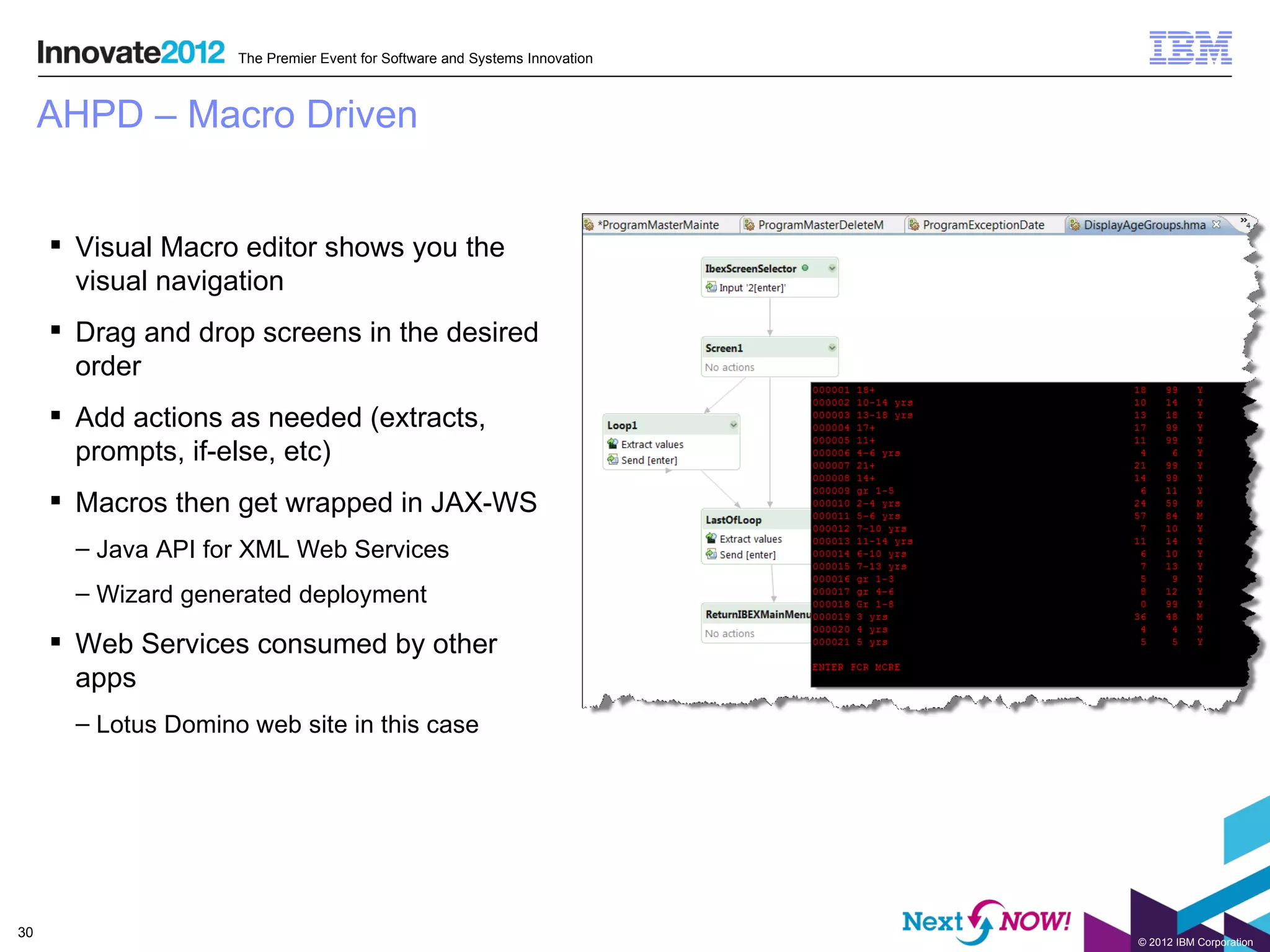 The Premier Event for Software and Systems Innovation



     AHPD – Macro Driven


      Visual Macro editor shows you the
       visual navigation
      Drag and drop screens in the desired
       order
      Add actions as needed (extracts,
       prompts, if-else, etc)
      Macros then get wrapped in JAX-WS
       – Java API for XML Web Services
       – Wizard generated deployment

      Web Services consumed by other
       apps
       – Lotus Domino web site in this case




30
                                                                             © 2012 IBM Corporation
 