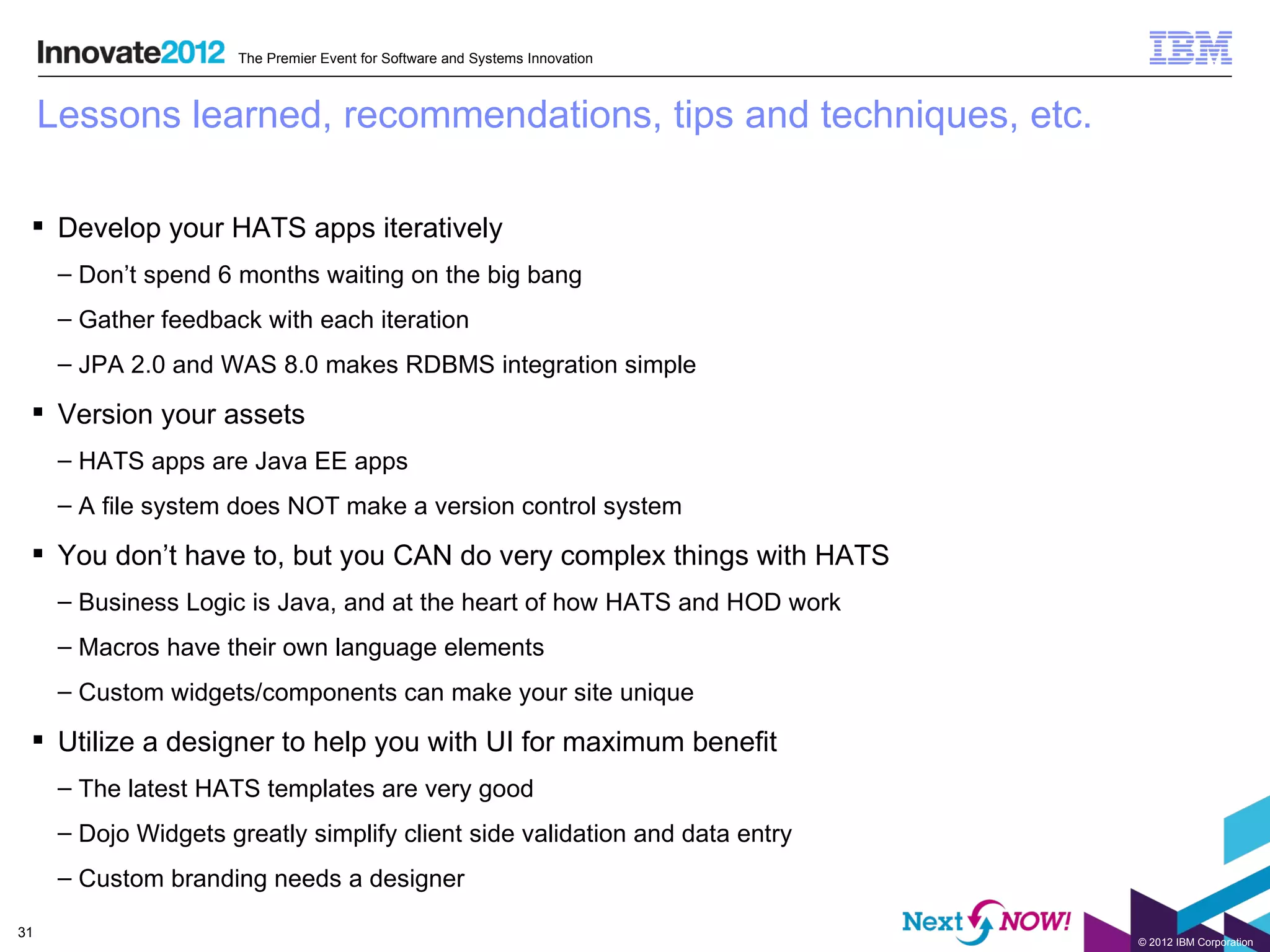 The Premier Event for Software and Systems Innovation



     Lessons learned, recommendations, tips and techniques, etc.

  Develop your HATS apps iteratively
      – Don’t spend 6 months waiting on the big bang
      – Gather feedback with each iteration
      – JPA 2.0 and WAS 8.0 makes RDBMS integration simple

  Version your assets
      – HATS apps are Java EE apps
      – A file system does NOT make a version control system

  You don’t have to, but you CAN do very complex things with HATS
      – Business Logic is Java, and at the heart of how HATS and HOD work
      – Macros have their own language elements
      – Custom widgets/components can make your site unique

  Utilize a designer to help you with UI for maximum benefit
      – The latest HATS templates are very good
      – Dojo Widgets greatly simplify client side validation and data entry
      – Custom branding needs a designer

31
                                                                              © 2012 IBM Corporation
 