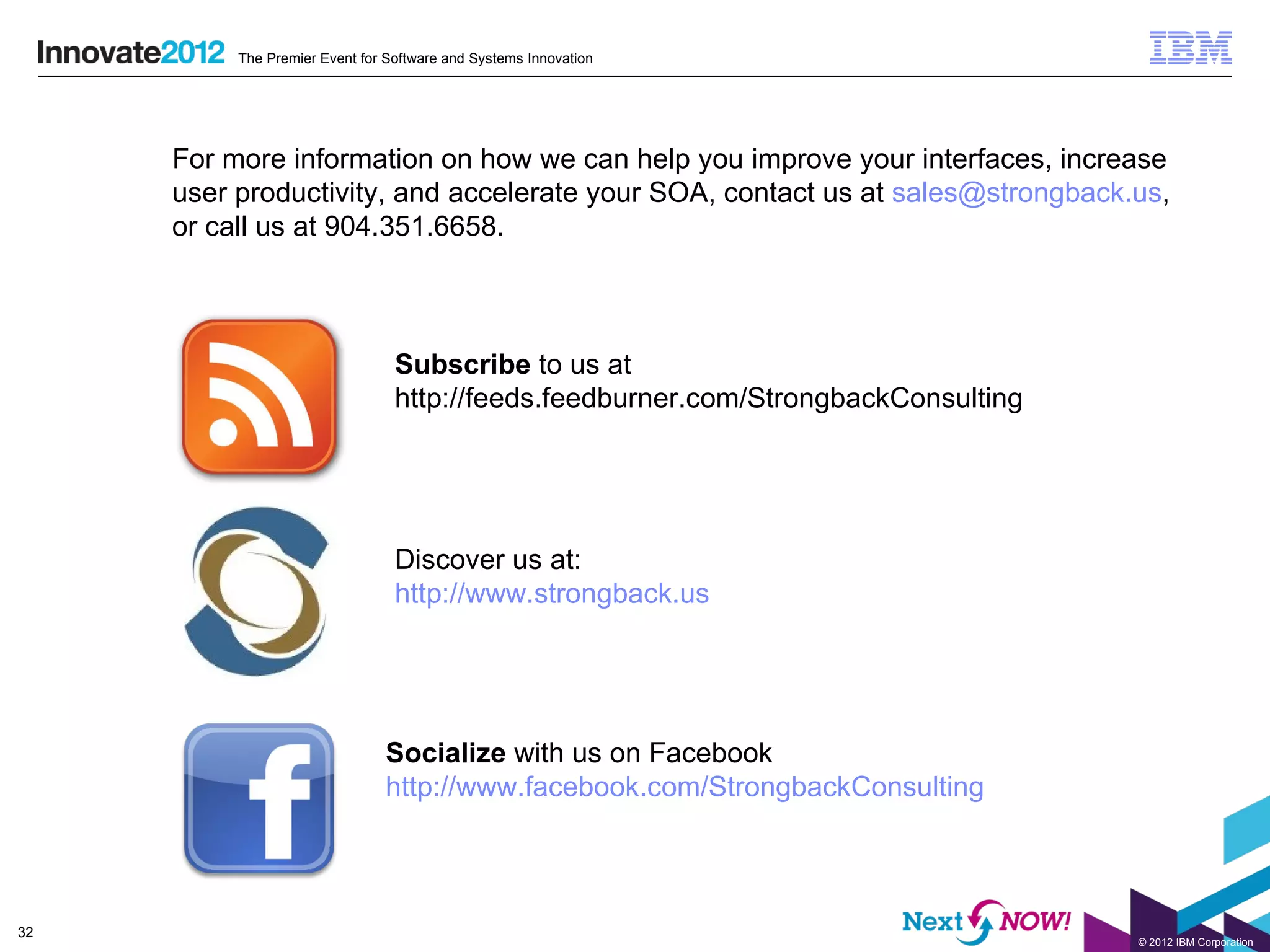 The Premier Event for Software and Systems Innovation




     For more information on how we can help you improve your interfaces, increase
     user productivity, and accelerate your SOA, contact us at sales@strongback.us,
     or call us at 904.351.6658.



                                 Subscribe to us at
                                 http://feeds.feedburner.com/StrongbackConsulting




                                 Discover us at:
                                 http://www.strongback.us




                               Socialize with us on Facebook
                               http://www.facebook.com/StrongbackConsulting




32
                                                                                    © 2012 IBM Corporation
 