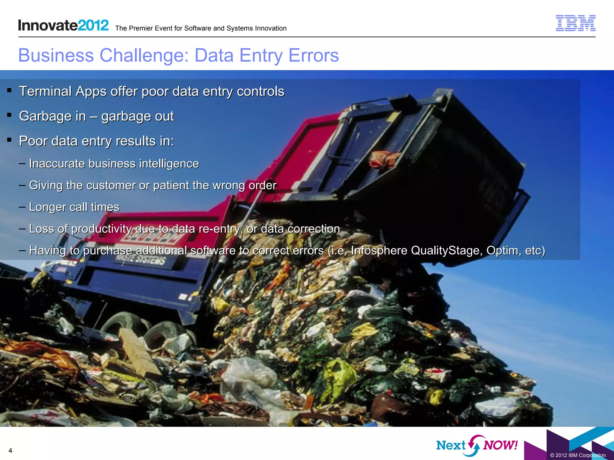 The Premier Event for Software and Systems Innovation



    Business Challenge: Data Entry Errors
 Terminal Apps offer poor data entry controls
 Garbage in – garbage out
 Poor data entry results in:
    – Inaccurate business intelligence
    – Giving the customer or patient the wrong order
    – Longer call times
    – Loss of productivity due to data re-entry, or data correction
    – Having to purchase additional software to correct errors (i.e. Infosphere QualityStage, Optim, etc)




4
                                                                                                            © 2012 IBM Corporation
 
