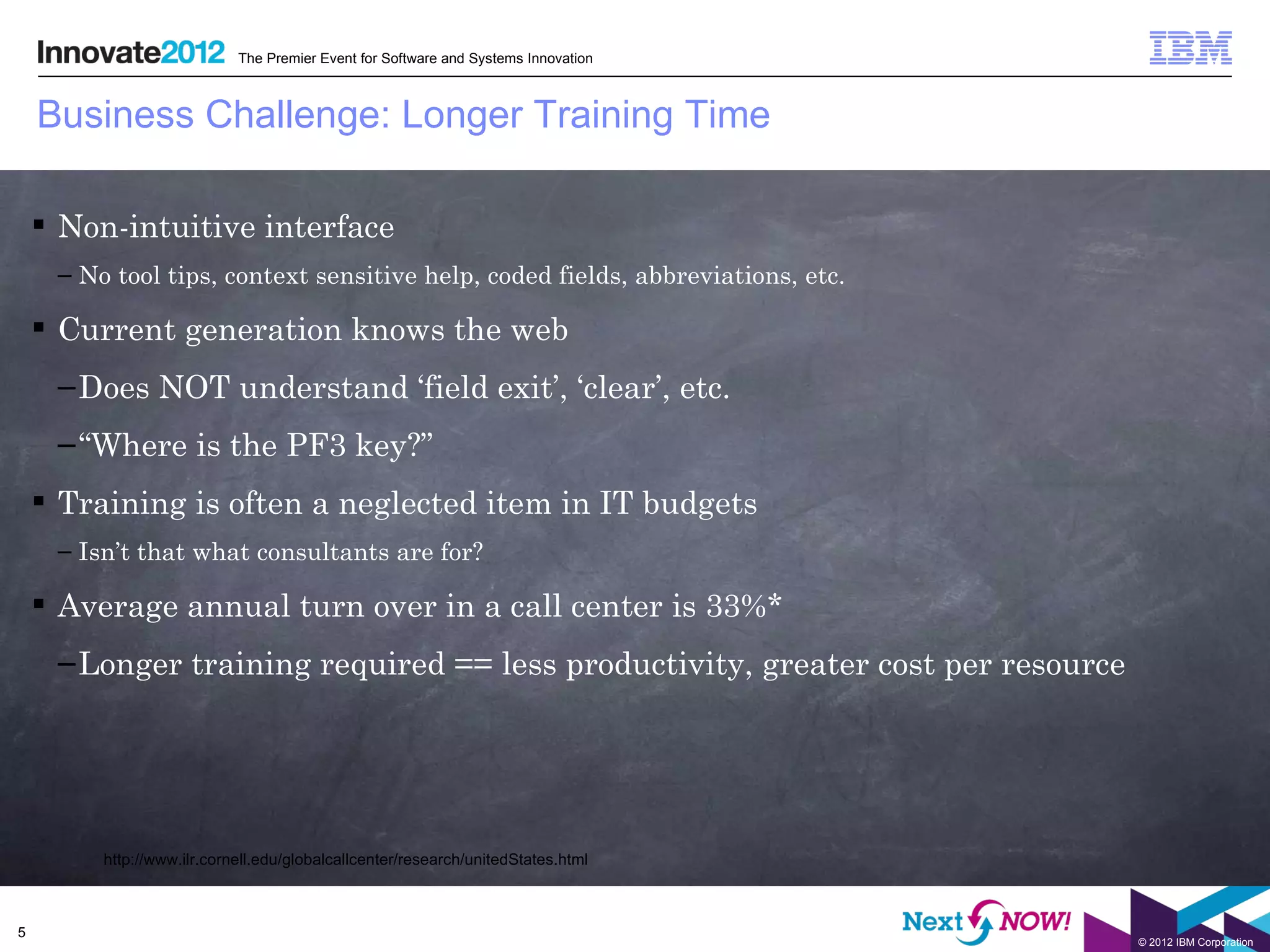 The Premier Event for Software and Systems Innovation



    Business Challenge: Longer Training Time

     Non-intuitive interface
     – No tool tips, context sensitive help, coded fields, abbreviations, etc.

     Current generation knows the web
     – Does NOT understand ‘field exit’, ‘clear’, etc.
     – “Where is the PF3 key?”
     Training is often a neglected item in IT budgets
     – Isn’t that what consultants are for?

     Average annual turn over in a call center is 33%*
     – Longer training required == less productivity, greater cost per resource




         http://www.ilr.cornell.edu/globalcallcenter/research/unitedStates.html



5
                                                                                    © 2012 IBM Corporation
 