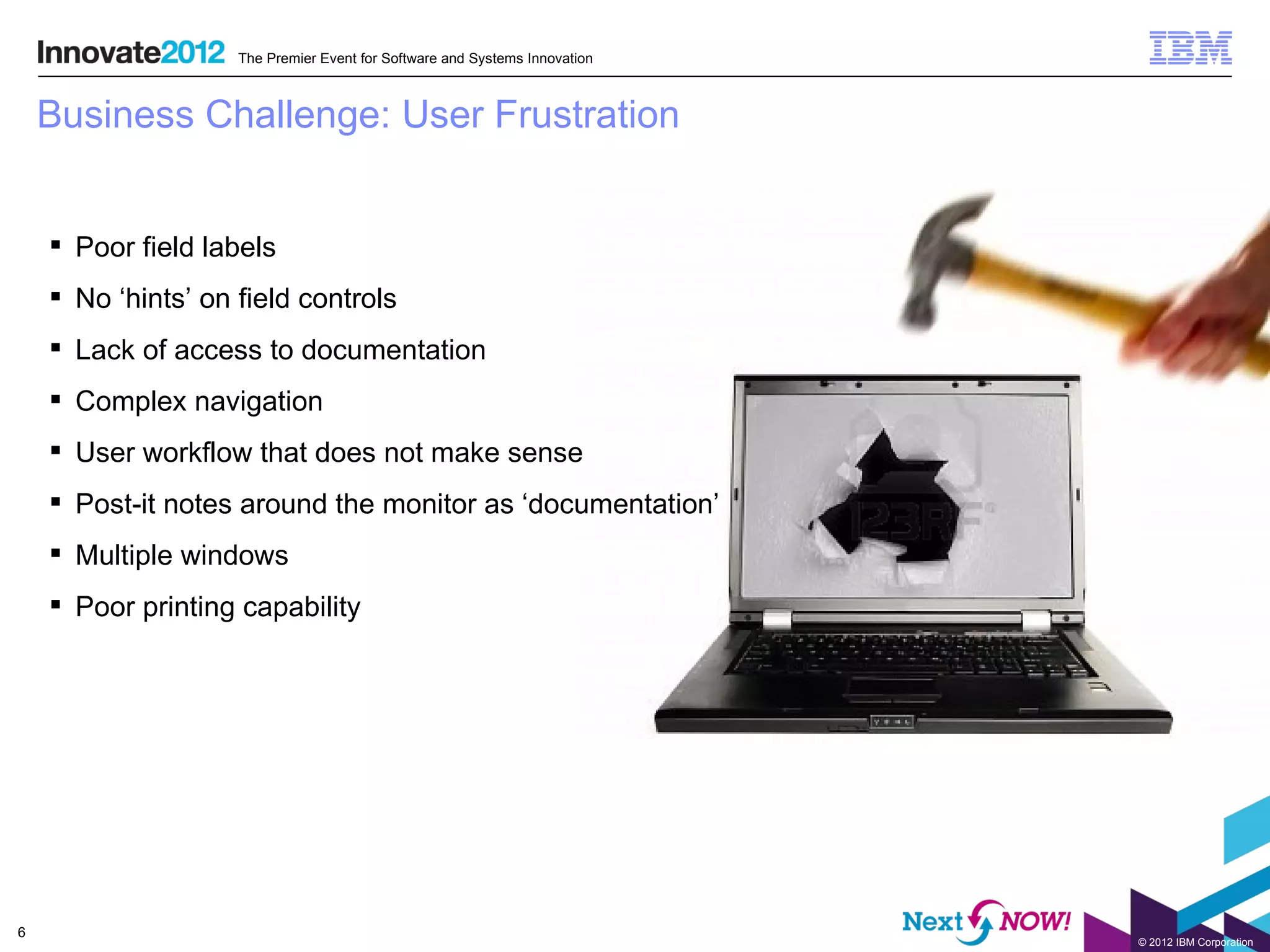 The Premier Event for Software and Systems Innovation



    Business Challenge: User Frustration


     Poor field labels
     No ‘hints’ on field controls
     Lack of access to documentation
     Complex navigation
     User workflow that does not make sense
     Post-it notes around the monitor as ‘documentation’
     Multiple windows
     Poor printing capability




6
                                                                            © 2012 IBM Corporation
 
