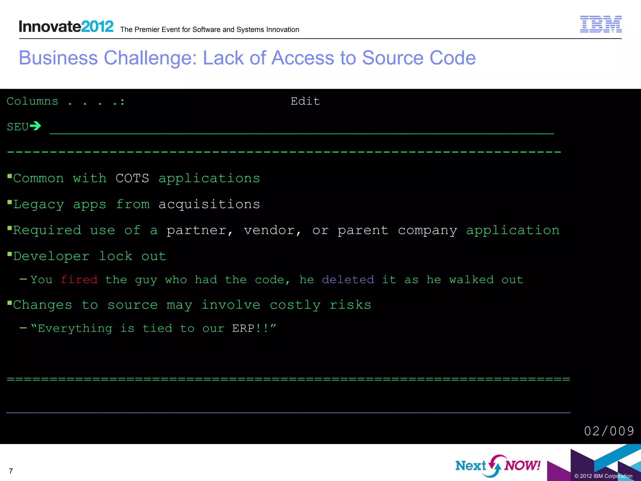 The Premier Event for Software and Systems Innovation



    Business Challenge: Lack of Access to Source Code

Columns . . . .:                                                   Edit

SEU ___________________________________________________________

-----------------------------------------------------------------
Common with COTS applications
Legacy apps from acquisitions
Required use of a partner, vendor, or parent company application
Developer lock out
    – You fired the guy who had the code, he deleted it as he walked out

Changes to source may involve costly risks
    – “Everything is tied to our ERP!!”



==================================================================
__________________________________________________________________
                                                                              02/009

7
                                                                           © 2012 IBM Corporation
 