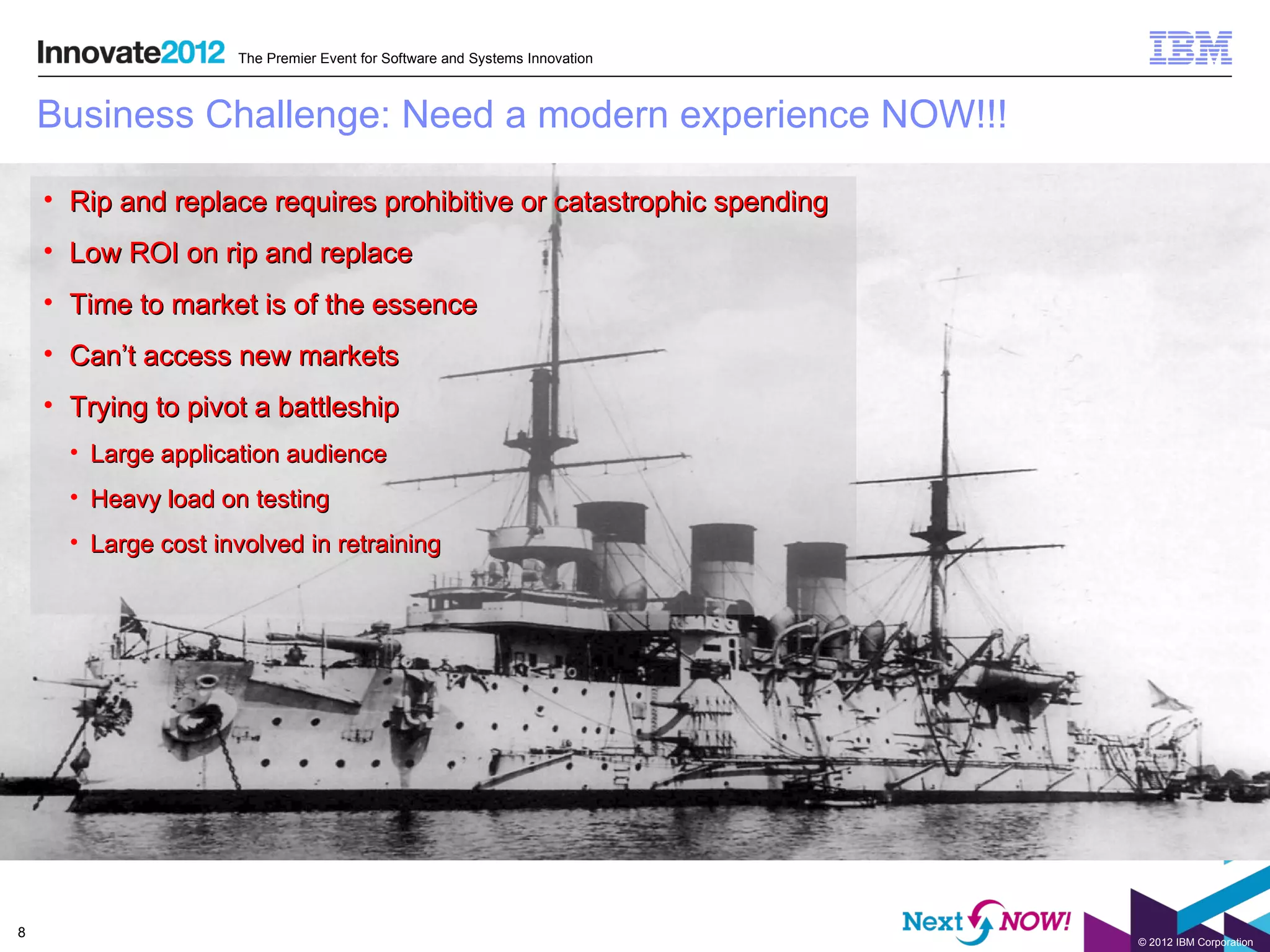 The Premier Event for Software and Systems Innovation



    Business Challenge: Need a modern experience NOW!!!

    • Rip and replace requires prohibitive or catastrophic spending
    • Low ROI on rip and replace
    • Time to market is of the essence
    • Can’t access new markets
    • Trying to pivot a battleship
      • Large application audience
      • Heavy load on testing
      • Large cost involved in retraining




8
                                                                             © 2012 IBM Corporation
 