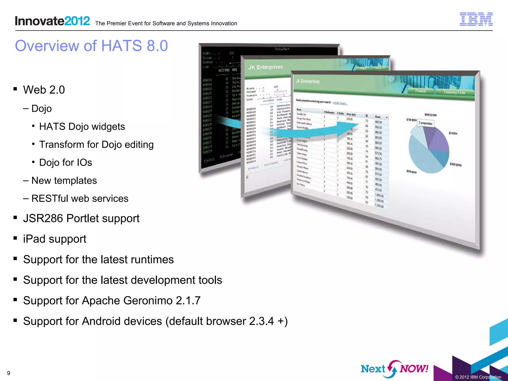 The Premier Event for Software and Systems Innovation



    Overview of HATS 8.0

     Web 2.0
      – Dojo
       • HATS Dojo widgets
       • Transform for Dojo editing
       • Dojo for IOs
      – New templates
      – RESTful web services

     JSR286 Portlet support
     iPad support
     Support for the latest runtimes
     Support for the latest development tools
     Support for Apache Geronimo 2.1.7
     Support for Android devices (default browser 2.3.4 +)



9
                                                                                © 2012 IBM Corporation
 