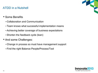13
ATDD in a Nutshell
 Some Benefits
–Collaboration and Communication
–Team knows what successful implementation means
–Achieving better coverage of business expectations
–Shorten the feedback cycle (lean)
 And some Challenges:
–Change in process so must have management support
–Find the right Balance People/Process/Tool
 