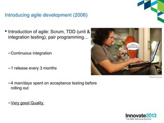Introducing agile development (2006)
 Introduction of agile: Scrum, TDD (unit &
integration testing), pair programming…
–Continuous integration
–1 release every 3 months
–4 man/days spent on acceptance testing before
rolling out
–Very good Quality
 