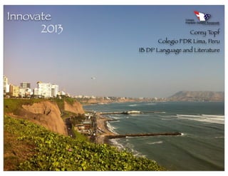 Innovate
      2013                     Corey Topf
                   Colegio FDR Lima, Peru
             IB DP Language and Literature
 