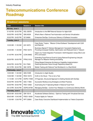 Industry Roadmap
Telecommunications Conference
Roadmap
Breakout sessions
Time Session # Session title
Monday, June 3
01:45 PM - 02:45 PM AGL-2097B Introduction to the IBM Rational Solution for Agile ALM
03:00 PM - 04:00 PM QM-2425A What's New in Rational Test Automation and Service Virtualization
03:00 PM - 04:00 PM SZ-2466A Enterprise DevOps: Continuous Delivery of Software Innovation
Tuesday, June 4
10:30 AM - 11:30 AM LM-1467A
Case Study: Tropico. "Mission Critical Software" Development with CLM
and Rational
10:30 AM - 11:30 AM PDD-1647A
Business-Aligned IT Delivery Management: Successful Deployments
Providing Increased Visibility, Optimization and Reduced Cost in Telecom
01:45 PM - 02:45 PM CCM-2069C
Vision of a Tools Integration Framework: ALM Integration Using OSLC and
RTC at Ericsson
03:00 PM - 04:00 PM PPM-2191B
Extending Focal Point to Excel UI Using Rational Engineering Lifecycle
Manager for Massive Viewing and Editing
03:00 PM - 04:00 PM EA-1784A
Pitney Bowes Enterprise Architecture Capability Implementation:
Realizing Business Value through Repository-based EA
04:15 PM - 05:45 PM QM-1357B Mobile Testing with Rational Test Workbench in a Real World
Wednesday, June 5
10:00 AM - 11:00 AM QM-2100B Introduction to Agile Quality
10:00 AM - 11:00 AM RDA-1547A CLM on the Cloud - This is not a Test
11:15 AM - 12:15 PM DOPS-1750B A Pragmatic, Structured Approach to Getting Started with DevOps
03:00 PM - 04:00 PM SSC-1196A Successful Multisourcing Strategies and Best Practices
03:00 PM - 04:00 PM PDD-1346A Automating the IT Operating Model in Rational Focal Point
04:15 PM - 05:45 PM DOPS-2479A Managing DevOps - Control Your Release in a Continuous Delivery World
Thursday, June 6
08:30 AM - 09:30 AM QM-1031A Accelerate Software Delivery - Optimize Testing with Virtualized Services
09:45 AM - 10:45 AM PDEV-1834A Product Agility for Telecom
11:00 AM - 12:00 PM RPT-2380A Case Study: Executive Dashboard Implementation at Telstra Corporation
 