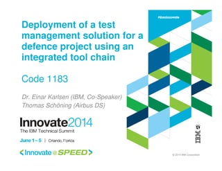 © 2014 IBM Corporation
Deployment of a test
management solution for a
defence project using an
integrated tool chain
Code 1183
Dr. Einar Karlsen (IBM, Co-Speaker)
Thomas Schöning (Airbus DS)
 