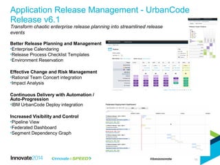 Better Release Planning and Management
•Enterprise Calendaring
•Release Process Checklist Templates
•Environment Reservation
Effective Change and Risk Management
•Rational Team Concert integration
•Impact Analysis
Continuous Delivery with Automation /
Auto-Progression
•IBM UrbanCode Deploy integration
Increased Visibility and Control
•Pipeline View
•Federated Dashboard
•Segment Dependency Graph
Application Release Management - UrbanCode
Release v6.1
Transform chaotic enterprise release planning into streamlined release
events
16
 
