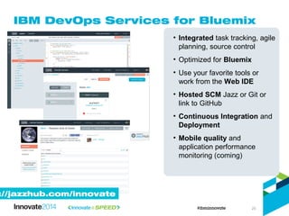 IBM DevOps Services for Bluemix
• Integrated task tracking, agile
planning, source control
• Optimized for Bluemix
• Use your favorite tools or
work from the Web IDE
• Hosted SCM Jazz or Git or
link to GitHub
• Continuous Integration and
Deployment
• Mobile quality and
application performance
monitoring (coming)
://jazzhub.com/innovate
25
 