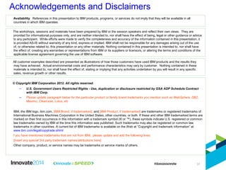Acknowledgements and Disclaimers
© Copyright IBM Corporation 2012. All rights reserved.
– U.S. Government Users Restricted Rights - Use, duplication or disclosure restricted by GSA ADP Schedule Contract
with IBM Corp.
– Please update paragraph below for the particular product or family brand trademarks you mention such as WebSphere, DB2,
Maximo, Clearcase, Lotus, etc
IBM, the IBM logo, ibm.com, [IBM Brand, if trademarked], and [IBM Product, if trademarked] are trademarks or registered trademarks of
International Business Machines Corporation in the United States, other countries, or both. If these and other IBM trademarked terms are
marked on their first occurrence in this information with a trademark symbol (® or ™), these symbols indicate U.S. registered or common
law trademarks owned by IBM at the time this information was published. Such trademarks may also be registered or common law
trademarks in other countries. A current list of IBM trademarks is available on the Web at “Copyright and trademark information” at
www.ibm.com/legal/copytrade.shtml
f you have mentioned trademarks that are not from IBM, please update and add the following lines:
[Insert any special 3rd party trademark names/attributions here]
Other company, product, or service names may be trademarks or service marks of others.
Availability. References in this presentation to IBM products, programs, or services do not imply that they will be available in all
countries in which IBM operates.
The workshops, sessions and materials have been prepared by IBM or the session speakers and reflect their own views. They are
provided for informational purposes only, and are neither intended to, nor shall have the effect of being, legal or other guidance or advice
to any participant. While efforts were made to verify the completeness and accuracy of the information contained in this presentation, it
is provided AS-IS without warranty of any kind, express or implied. IBM shall not be responsible for any damages arising out of the use
of, or otherwise related to, this presentation or any other materials. Nothing contained in this presentation is intended to, nor shall have
the effect of, creating any warranties or representations from IBM or its suppliers or licensors, or altering the terms and conditions of the
applicable license agreement governing the use of IBM software.
All customer examples described are presented as illustrations of how those customers have used IBM products and the results they
may have achieved. Actual environmental costs and performance characteristics may vary by customer. Nothing contained in these
materials is intended to, nor shall have the effect of, stating or implying that any activities undertaken by you will result in any specific
sales, revenue growth or other results.
31
 
