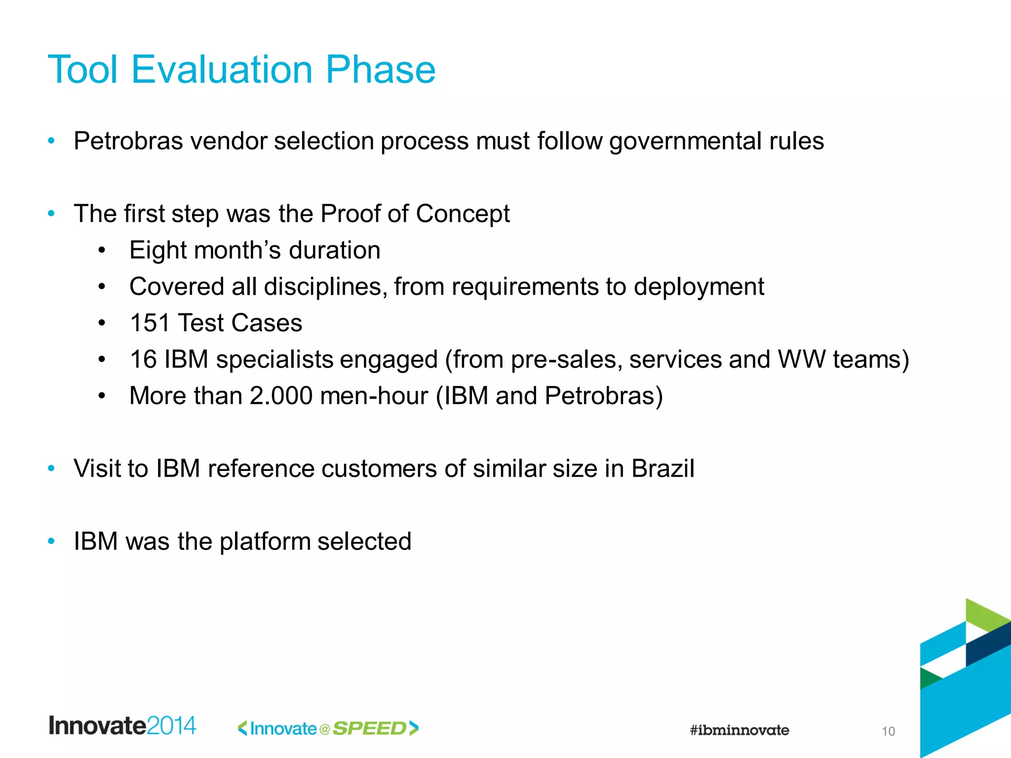 10
• Petrobras vendor selection process must follow governmental rules
• The first step was the Proof of Concept
• Eight month’s duration
• Covered all disciplines, from requirements to deployment
• 151 Test Cases
• 16 IBM specialists engaged (from pre-sales, services and WW teams)
• More than 2.000 men-hour (IBM and Petrobras)
• Visit to IBM reference customers of similar size in Brazil
• IBM was the platform selected
Tool Evaluation Phase
 