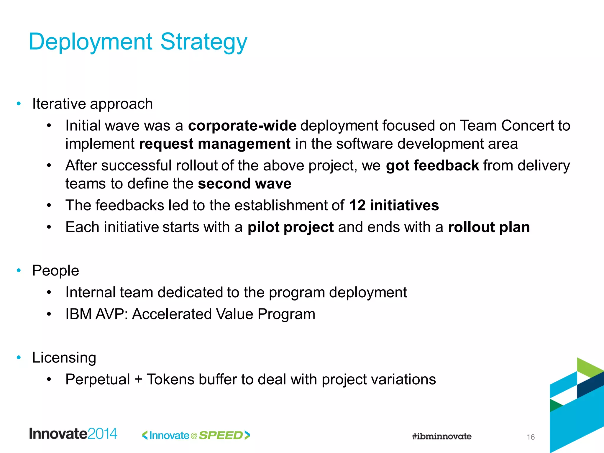16
• Iterative approach
• Initial wave was a corporate-wide deployment focused on Team Concert to
implement request management in the software development area
• After successful rollout of the above project, we got feedback from delivery
teams to define the second wave
• The feedbacks led to the establishment of 12 initiatives
• Each initiative starts with a pilot project and ends with a rollout plan
• People
• Internal team dedicated to the program deployment
• IBM AVP: Accelerated Value Program
• Licensing
• Perpetual + Tokens buffer to deal with project variations
Deployment Strategy
 