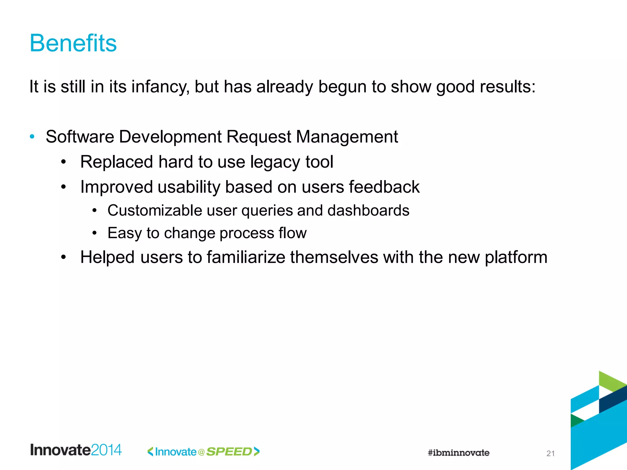 21
It is still in its infancy, but has already begun to show good results:
• Software Development Request Management
• Replaced hard to use legacy tool
• Improved usability based on users feedback
• Customizable user queries and dashboards
• Easy to change process flow
• Helped users to familiarize themselves with the new platform
Benefits
 