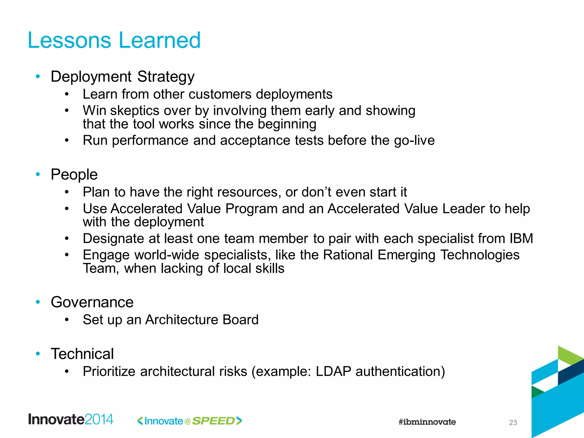 23
• Deployment Strategy
• Learn from other customers deployments
• Win skeptics over by involving them early and showing
that the tool works since the beginning
• Run performance and acceptance tests before the go-live
• People
• Plan to have the right resources, or don’t even start it
• Use Accelerated Value Program and an Accelerated Value Leader to help
with the deployment
• Designate at least one team member to pair with each specialist from IBM
• Engage world-wide specialists, like the Rational Emerging Technologies
Team, when lacking of local skills
• Governance
• Set up an Architecture Board
• Technical
• Prioritize architectural risks (example: LDAP authentication)
Lessons Learned
 
