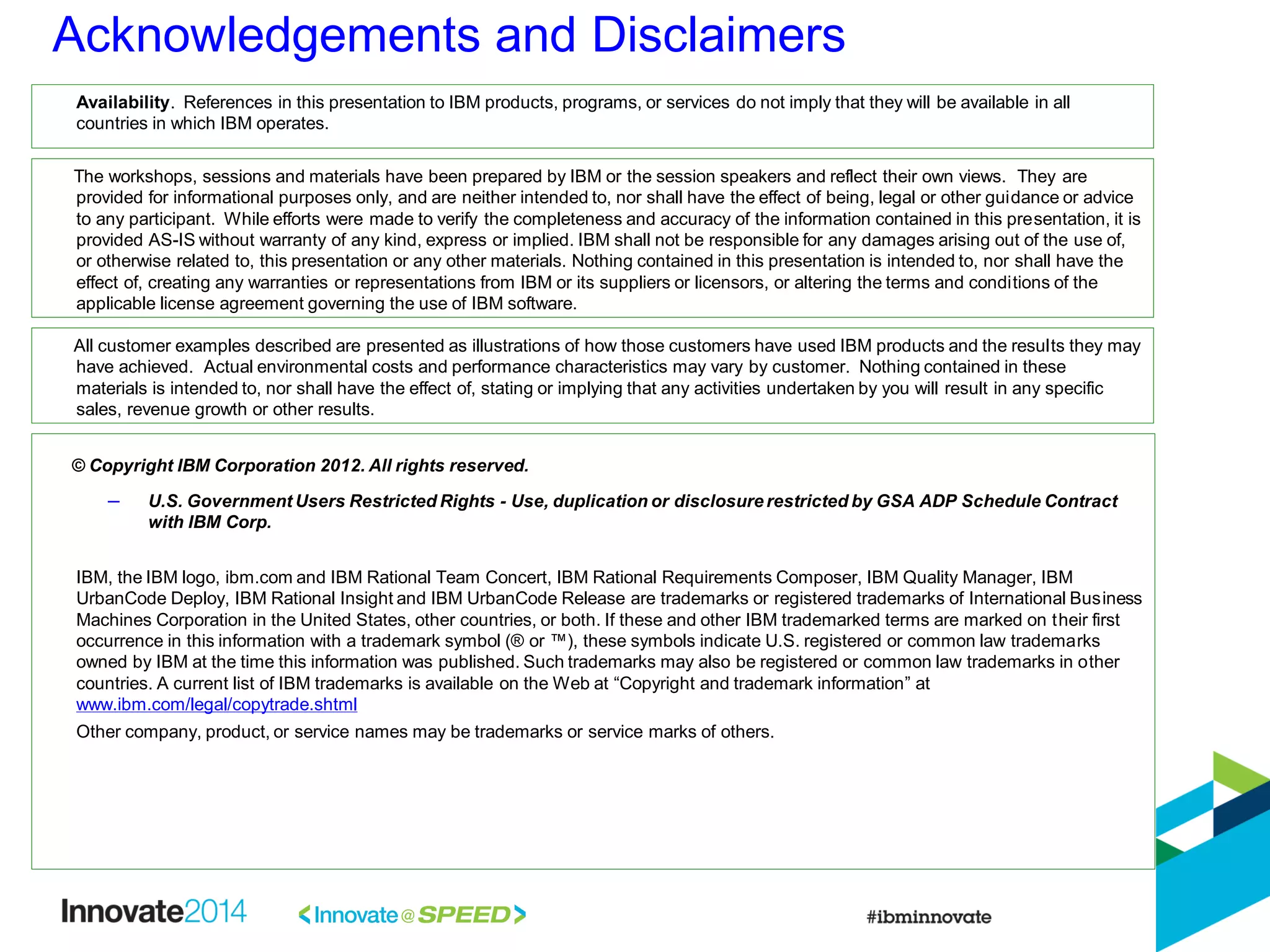 Acknowledgements and Disclaimers
© Copyright IBM Corporation 2012. All rights reserved.
– U.S. Government Users Restricted Rights - Use, duplication or disclosure restricted by GSA ADP Schedule Contract
with IBM Corp.
IBM, the IBM logo, ibm.com and IBM Rational Team Concert, IBM Rational Requirements Composer, IBM Quality Manager, IBM
UrbanCode Deploy, IBM Rational Insight and IBM UrbanCode Release are trademarks or registered trademarks of International Business
Machines Corporation in the United States, other countries, or both. If these and other IBM trademarked terms are marked on their first
occurrence in this information with a trademark symbol (® or ™), these symbols indicate U.S. registered or common law trademarks
owned by IBM at the time this information was published. Such trademarks may also be registered or common law trademarks in other
countries. A current list of IBM trademarks is available on the Web at “Copyright and trademark information” at
www.ibm.com/legal/copytrade.shtml
Other company, product, or service names may be trademarks or service marks of others.
Availability. References in this presentation to IBM products, programs, or services do not imply that they will be available in all
countries in which IBM operates.
The workshops, sessions and materials have been prepared by IBM or the session speakers and reflect their own views. They are
provided for informational purposes only, and are neither intended to, nor shall have the effect of being, legal or other guidance or advice
to any participant. While efforts were made to verify the completeness and accuracy of the information contained in this presentation, it is
provided AS-IS without warranty of any kind, express or implied. IBM shall not be responsible for any damages arising out of the use of,
or otherwise related to, this presentation or any other materials. Nothing contained in this presentation is intended to, nor shall have the
effect of, creating any warranties or representations from IBM or its suppliers or licensors, or altering the terms and conditions of the
applicable license agreement governing the use of IBM software.
All customer examples described are presented as illustrations of how those customers have used IBM products and the results they may
have achieved. Actual environmental costs and performance characteristics may vary by customer. Nothing contained in these
materials is intended to, nor shall have the effect of, stating or implying that any activities undertaken by you will result in any specific
sales, revenue growth or other results.
 