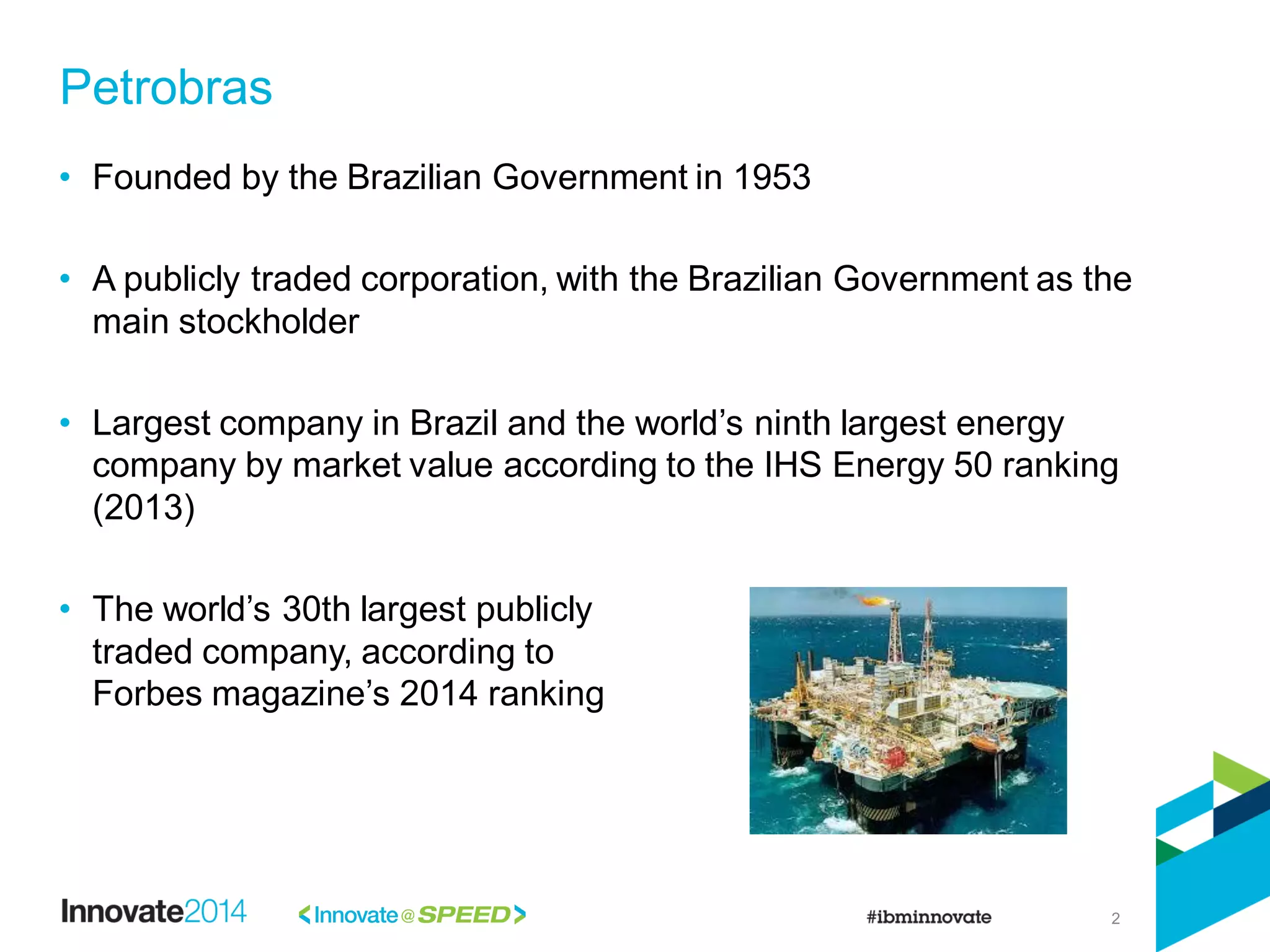 2
• Founded by the Brazilian Government in 1953
• A publicly traded corporation, with the Brazilian Government as the
main stockholder
• Largest company in Brazil and the world’s ninth largest energy
company by market value according to the IHS Energy 50 ranking
(2013)
• The world’s 30th largest publicly
traded company, according to
Forbes magazine’s 2014 ranking
Petrobras
 