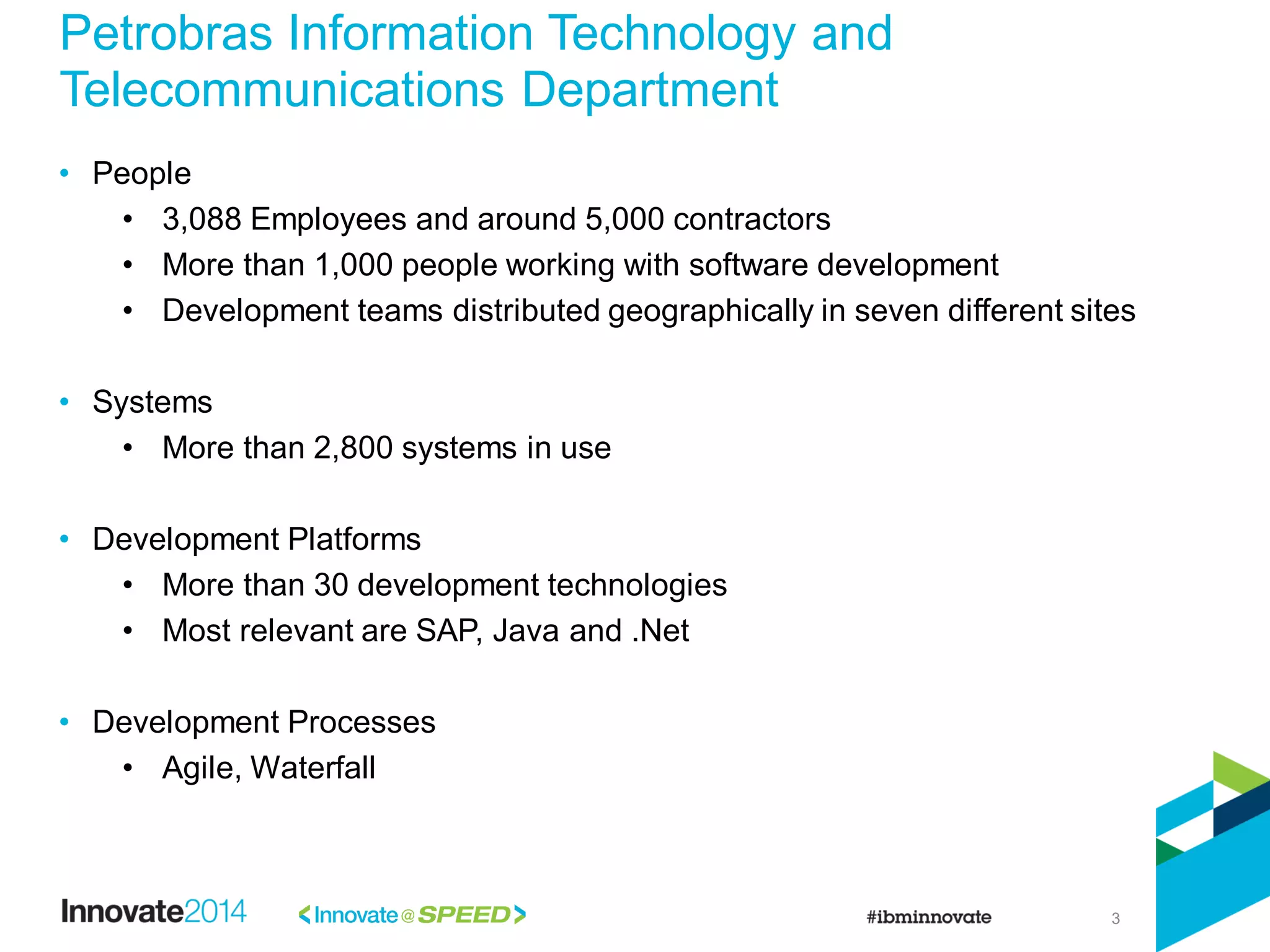 3
Petrobras Information Technology and
Telecommunications Department
• People
• 3,088 Employees and around 5,000 contractors
• More than 1,000 people working with software development
• Development teams distributed geographically in seven different sites
• Systems
• More than 2,800 systems in use
• Development Platforms
• More than 30 development technologies
• Most relevant are SAP, Java and .Net
• Development Processes
• Agile, Waterfall
 