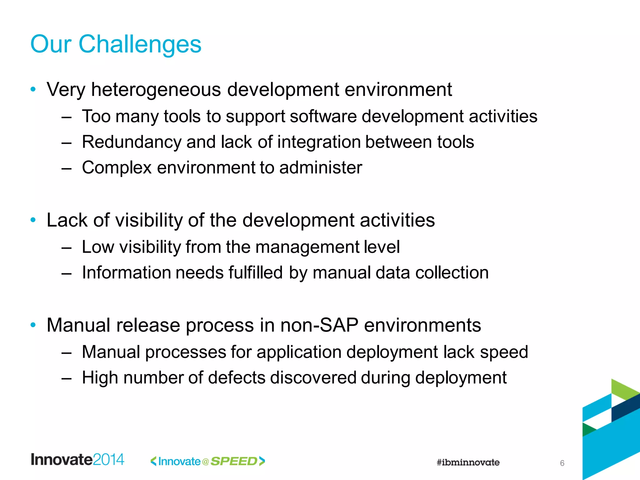 6
• Very heterogeneous development environment
– Too many tools to support software development activities
– Redundancy and lack of integration between tools
– Complex environment to administer
• Lack of visibility of the development activities
– Low visibility from the management level
– Information needs fulfilled by manual data collection
• Manual release process in non-SAP environments
– Manual processes for application deployment lack speed
– High number of defects discovered during deployment
Our Challenges
 
