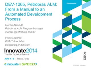 © 2014 IBM Corporation
DEV-1265, Petrobras ALM:
From a Manual to an
Automated Development
Process
Marcio Azevedo
Petrobras ALM Program Manager
maraze@petrobras.com.br
Paulo Lacerda
IBM IT Specialist
placerda@br.ibm.com
 