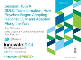 © 2014 IBM Corporation
Session: 1887A
SDLC Transformation: How
Paychex Began Adopting
Rational CLM and Adapted
Along the Way
Tom Sylvester
Agile Coach & Automation Engineer,
Paychex, Inc.
@tsylvest
 