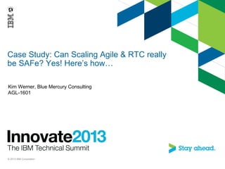 Case Study: Can Scaling Agile & RTC really
be SAFe? Yes! Here’s how…
Kim Werner, Blue Mercury Consulting
AGL-1601
© 2013 IBM Corporation
 