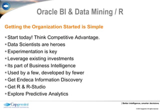 Oracle BI & Data Mining / R
Getting the Organization Started is Simple

 Start today! Think Competitive Advantage.
 Data Scientists are heroes
 Experimentation is key
 Leverage existing investments
 Its part of Business Intelligence
 Used by a few, developed by fewer
 Get Endeca Information Discovery
 Get R & R-Studio
 Explore Predictive Analytics
                                              | Better intelligence, smarter decisions

                                                             © 2012 Capgemini. All rights reserved.
 
