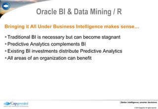 Oracle BI & Data Mining / R
Bringing it All Under Business Intelligence makes sense…

 Traditional BI is necessary but can become stagnant
 Predictive Analytics complements BI
 Existing BI investments distribute Predictive Analytics
 All areas of an organization can benefit




                                                       | Better intelligence, smarter decisions

                                                                      © 2012 Capgemini. All rights reserved.
 