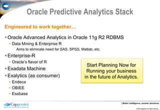 Oracle Predictive Analytics Stack
Engineered to work together…

 Oracle Advanced Analytics in Oracle 11g R2 RDBMS
  • Data Mining & Enterprise R
    o   Aims to eliminate need for SAS, SPSS, Matlab, etc.
 Enterprise-R
  • Oracle’s flavor of R
                                                 Start Planning Now for
 Exadata Machine                                Running your business
 Exalytics (as consumer)                       in the future of Analytics.
  • Endeca
  • OBIEE
  • Essbase

                                                                  | Better intelligence, smarter decisions

                                                                                 © 2012 Capgemini. All rights reserved.
 