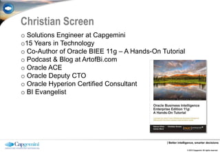 Christian Screen
o Solutions Engineer at Capgemini
o15 Years in Technology
o Co-Author of Oracle BIEE 11g – A Hands-On Tutorial
o Podcast & Blog at ArtofBi.com
o Oracle ACE
o Oracle Deputy CTO
o Oracle Hyperion Certified Consultant
o BI Evangelist




                                              | Better intelligence, smarter decisions

                                                             © 2012 Capgemini. All rights reserved.
 