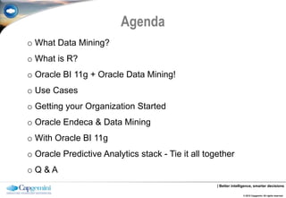 Agenda
o What Data Mining?
o What is R?
o Oracle BI 11g + Oracle Data Mining!
o Use Cases
o Getting your Organization Started
o Oracle Endeca & Data Mining
o With Oracle BI 11g
o Oracle Predictive Analytics stack - Tie it all together
oQ&A
                                                    | Better intelligence, smarter decisions

                                                                   © 2012 Capgemini. All rights reserved.
 