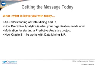 Getting the Message Today
What I want to leave you with today…

 An understanding of Data Mining and R
 How Predictive Analytics is what your organization needs now
 Motivation for starting a Predictive Analytics project
 How Oracle BI 11g works with Data Mining & R




                                                    | Better intelligence, smarter decisions

                                                                   © 2012 Capgemini. All rights reserved.
 