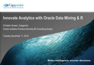 Innovate Analytics with Oracle Data Mining & R
Christian Screen, Capgemini
Oracle Analytics Practice (formerly BI Consulting Group)

Tuesday December 11, 2012




                                                  Better intelligence, smarter decisions
 