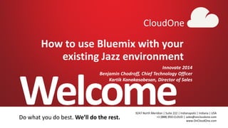 1 CloudOne
Welcome9247 North Meridian | Suite 222 | Indianapolis | Indiana | USA
+1 (888) 850-CLOUD | sales@oncloudone.com
www.OnCloudOne.com
CloudOne
Do what you do best. We’ll do the rest.
How to use Bluemix with your
existing Jazz environment
Innovate 2014
Benjamin Chodroff, Chief Technology Officer
Kartik Kanakasabesan, Director of Sales
 