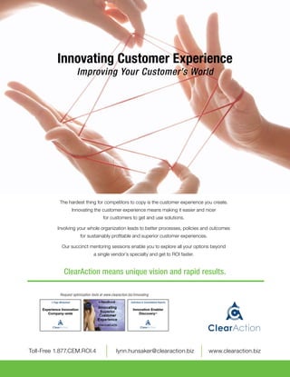 Innovating Customer Experience
                                Improving Your Customer’s World




                  The hardest thing for competitors to copy is the customer experience you create.
                              Innovating the customer experience means making it easier and nicer
                                               for customers to get and use solutions.

                Involving your whole organization leads to better processes, policies and outcomes
                                  for sustainably profitable and superior customer experiences.

                    Our succinct mentoring sessions enable you to explore all your options beyond
                                        a single vendor’s specialty and get to ROI faster.


                      ClearAction means unique vision and rapid results.

                  Request optimization tools at www.clearaction.biz/innovating
           1-Page Worksheet                                       Individual & Consolidated Reports

      Experience Innovation                                        Innovation Enabler
         Company-wide                                                  DiscoveryTM




	 Toll-Free 1.877.CEM.ROI.4	                            lynn.hunsaker@clearaction.biz	                www.clearaction.biz
 