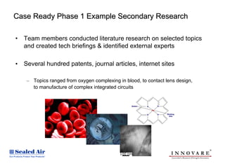 Case Ready Phase 1 Example Secondary Research

•   Team members conducted literature research on selected topics
    and created tech briefings & identified external experts

•   Several hundred patents, journal articles, internet sites

     – Topics ranged from oxygen complexing in blood, to contact lens design,
       to manufacture of complex integrated circuits
 