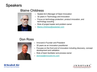 Speakers
       Blaine Childress
                 – Sealed Air’s Manager of Open Innovation
                 – 32 years in Technology and Innovation
                 – Focus on technology protection, product innovation, and
                   technology scouting
                 – Role of project leader and problem owner
                 – Blaine.childress@sealedair.com




      Don Ross
                 – Innovare’s Founder and President
                 – 35 years as an innovation practitioner
                 – Focuses on the front end of innovation including discovery, concept
                   development and validation
                 – Role of team facilitator and process owner
                 – donross@innovare-inc.com
 