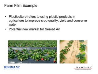 Farm Film Example

• Plasticulture refers to using plastic products in
  agriculture to improve crop quality, yield and conserve
  water
• Potential new market for Sealed Air
 