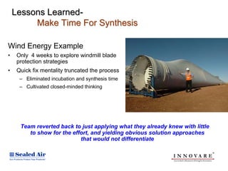 Lessons Learned-
         Make Time For Synthesis

Wind Energy Example
•    Only 4 weeks to explore windmill blade
     protection strategies
•    Quick fix mentality truncated the process
      – Eliminated incubation and synthesis time
      – Cultivated closed-minded thinking




      Team reverted back to just applying what they already knew with little
         to show for the effort, and yielding obvious solution approaches
                            that would not differentiate
 