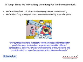 In Tough Times We’re Providing More Bang For The Innovation Buck

•   We’re shifting from quick fixes to developing deeper understanding
•   We’re identifying strong solutions, never considered by internal experts




       “Our synthesis is more successful when an independent facilitator
           prods the team to dive deep, explore and consider different
       perspectives, achieve a shared understanding of the problems and
         possible solutions; and then present action plans and reports.”
 