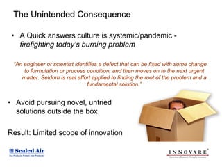 The Unintended Consequence

 • A Quick answers culture is systemic/pandemic -
   firefighting today’s burning problem

 “An engineer or scientist identifies a defect that can be fixed with some change
     to formulation or process condition, and then moves on to the next urgent
    matter. Seldom is real effort applied to finding the root of the problem and a
                                fundamental solution.”


• Avoid pursuing novel, untried
  solutions outside the box

Result: Limited scope of innovation
 
