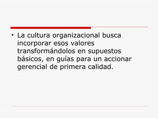 La cultura organizacional busca incorporar esos valores transformándolos en supuestos básicos, en guías para un accionar gerencial de primera calidad.  
