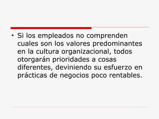 Si los empleados no comprenden cuales son los valores predominantes en la cultura organizacional, todos otorgarán prioridades a cosas diferentes, deviniendo su esfuerzo en prácticas de negocios poco rentables.  